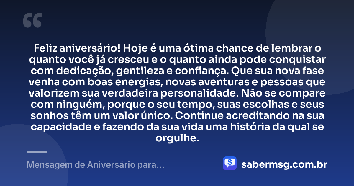 Feliz aniversário! Hoje é uma ótima chance de lembrar o quanto você já cresceu e o quanto ainda pode conquistar com dedicação, gentileza e confiança. Que sua nova fase venha com boas energias, novas aventuras e pessoas que valorizem sua verdadeira personalidade. Não se compare com ninguém, porque o seu tempo, suas escolhas e seus sonhos têm um valor único. Continue acreditando na sua capacidade e fazendo da sua vida uma história da qual se orgulhe. — Mensagem de Aniversário para Adolescentes