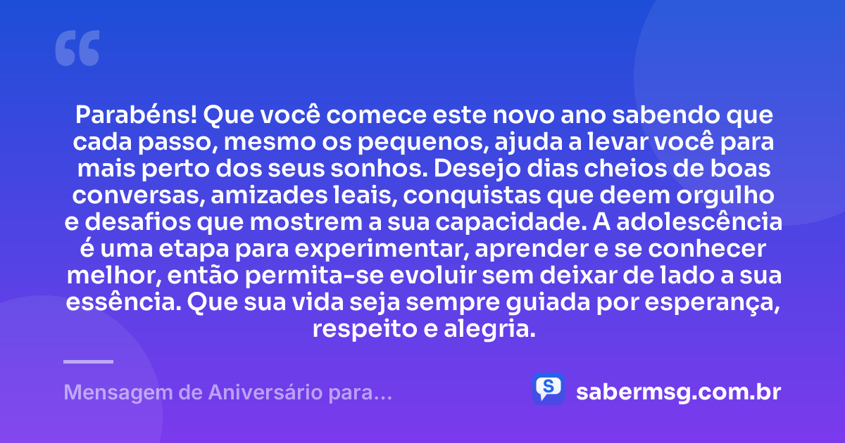 Parabéns! Que você comece este novo ano sabendo que cada passo, mesmo os pequenos, ajuda a levar você para mais perto dos seus sonhos. Desejo dias cheios de boas conversas, amizades leais, conquistas que deem orgulho e desafios que mostrem a sua capacidade. A adolescência é uma etapa para experimentar, aprender e se conhecer melhor, então permita-se evoluir sem deixar de lado a sua essência. Que sua vida seja sempre guiada por esperança, respeito e alegria. — Mensagem de Aniversário para Adolescentes