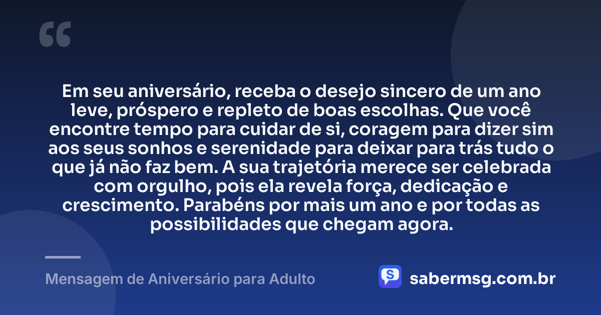 Em seu aniversário, receba o desejo sincero de um ano leve, próspero e repleto de boas escolhas. Que você encontre tempo para cuidar de si, coragem para dizer sim aos seus sonhos e serenidade para deixar para trás tudo o que já não faz bem. A sua trajetória merece ser celebrada com orgulho, pois ela revela força, dedicação e crescimento. Parabéns por mais um ano e por todas as possibilidades que chegam agora. — Mensagem de Aniversário para Adulto