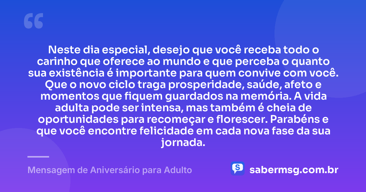 Neste dia especial, desejo que você receba todo o carinho que oferece ao mundo e que perceba o quanto sua existência é importante para quem convive com você. Que o novo ciclo traga prosperidade, saúde, afeto e momentos que fiquem guardados na memória. A vida adulta pode ser intensa, mas também é cheia de oportunidades para recomeçar e florescer. Parabéns e que você encontre felicidade em cada nova fase da sua jornada. — Mensagem de Aniversário para Adulto