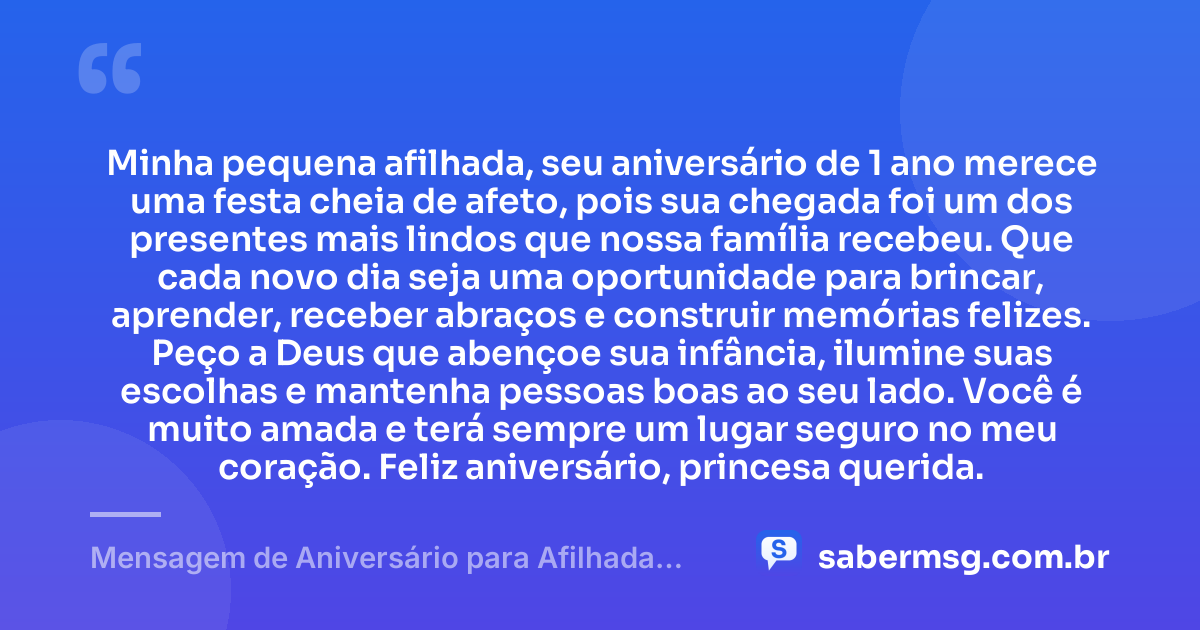 Minha pequena afilhada, seu aniversário de 1 ano merece uma festa cheia de afeto, pois sua chegada foi um dos presentes mais lindos que nossa família recebeu. Que cada novo dia seja uma oportunidade para brincar, aprender, receber abraços e construir memórias felizes. Peço a Deus que abençoe sua infância, ilumine suas escolhas e mantenha pessoas boas ao seu lado. Você é muito amada e terá sempre um lugar seguro no meu coração. Feliz aniversário, princesa querida. — Mensagem de Aniversário para Afilhada de 1 Ano