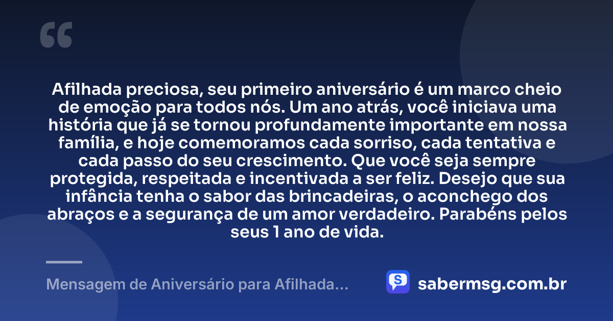 Afilhada preciosa, seu primeiro aniversário é um marco cheio de emoção para todos nós. Um ano atrás, você iniciava uma história que já se tornou profundamente importante em nossa família, e hoje comemoramos cada sorriso, cada tentativa e cada passo do seu crescimento. Que você seja sempre protegida, respeitada e incentivada a ser feliz. Desejo que sua infância tenha o sabor das brincadeiras, o aconchego dos abraços e a segurança de um amor verdadeiro. Parabéns pelos seus 1 ano de vida. — Mensagem de Aniversário para Afilhada de 1 Ano