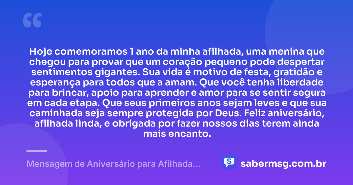Hoje comemoramos 1 ano da minha afilhada, uma menina que chegou para provar que um coração pequeno pode despertar sentimentos gigantes. Sua vida é motivo de festa, gratidão e esperança para todos que a amam. Que você tenha liberdade para brincar, apoio para aprender e amor para se sentir segura em cada etapa. Que seus primeiros anos sejam leves e que sua caminhada seja sempre protegida por Deus. Feliz aniversário, afilhada linda, e obrigada por fazer nossos dias terem ainda mais encanto. — Mensagem de Aniversário para Afilhada de 1 Ano