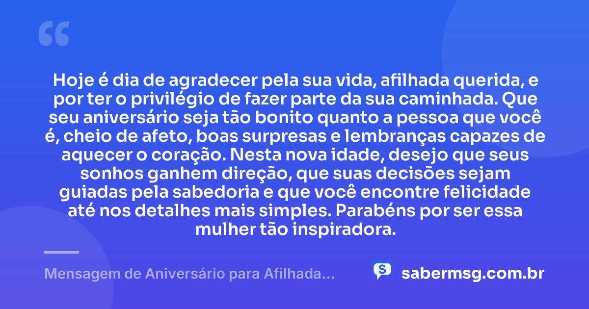 Hoje é dia de agradecer pela sua vida, afilhada querida, e por ter o privilégio de fazer parte da sua caminhada. Que seu aniversário seja tão bonito quanto a pessoa que você é, cheio de afeto, boas surpresas e lembranças capazes de aquecer o coração. Nesta nova idade, desejo que seus sonhos ganhem direção, que suas decisões sejam guiadas pela sabedoria e que você encontre felicidade até nos detalhes mais simples. Parabéns por ser essa mulher tão inspiradora. — Mensagem de Aniversário para Afilhada Adulta