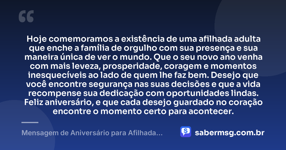 Hoje comemoramos a existência de uma afilhada adulta que enche a família de orgulho com sua presença e sua maneira única de ver o mundo. Que o seu novo ano venha com mais leveza, prosperidade, coragem e momentos inesquecíveis ao lado de quem lhe faz bem. Desejo que você encontre segurança nas suas decisões e que a vida recompense sua dedicação com oportunidades lindas. Feliz aniversário, e que cada desejo guardado no coração encontre o momento certo para acontecer. — Mensagem de Aniversário para Afilhada Adulta