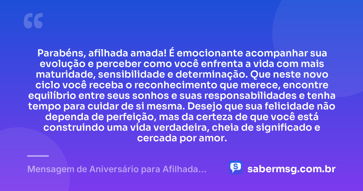 Parabéns, afilhada amada! É emocionante acompanhar sua evolução e perceber como você enfrenta a vida com mais maturidade, sensibilidade e determinação. Que neste novo ciclo você receba o reconhecimento que merece, encontre equilíbrio entre seus sonhos e suas responsabilidades e tenha tempo para cuidar de si mesma. Desejo que sua felicidade não dependa de perfeição, mas da certeza de que você está construindo uma vida verdadeira, cheia de significado e cercada por amor. — Mensagem de Aniversário para Afilhada Adulta
