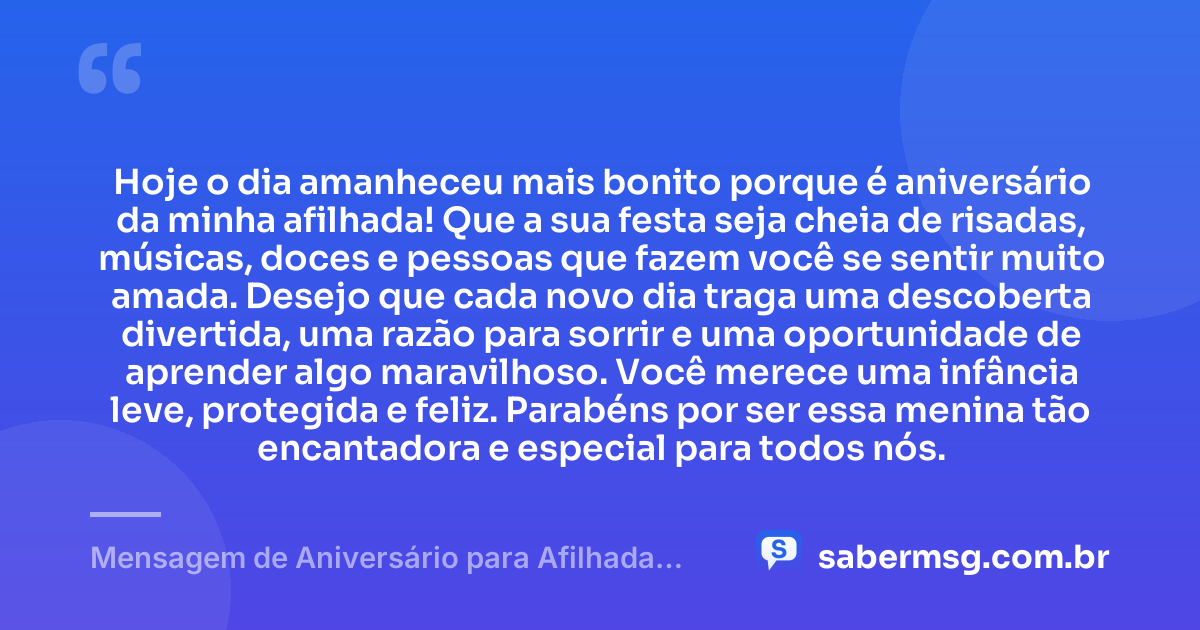 Hoje o dia amanheceu mais bonito porque é aniversário da minha afilhada! Que a sua festa seja cheia de risadas, músicas, doces e pessoas que fazem você se sentir muito amada. Desejo que cada novo dia traga uma descoberta divertida, uma razão para sorrir e uma oportunidade de aprender algo maravilhoso. Você merece uma infância leve, protegida e feliz. Parabéns por ser essa menina tão encantadora e especial para todos nós. — Mensagem de Aniversário para Afilhada Criança