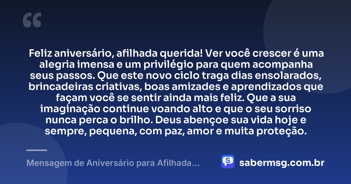 Feliz aniversário, afilhada querida! Ver você crescer é uma alegria imensa e um privilégio para quem acompanha seus passos. Que este novo ciclo traga dias ensolarados, brincadeiras criativas, boas amizades e aprendizados que façam você se sentir ainda mais feliz. Que a sua imaginação continue voando alto e que o seu sorriso nunca perca o brilho. Deus abençoe sua vida hoje e sempre, pequena, com paz, amor e muita proteção. — Mensagem de Aniversário para Afilhada Criança