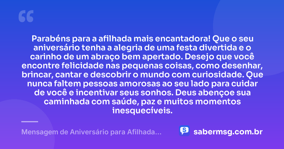 Parabéns para a afilhada mais encantadora! Que o seu aniversário tenha a alegria de uma festa divertida e o carinho de um abraço bem apertado. Desejo que você encontre felicidade nas pequenas coisas, como desenhar, brincar, cantar e descobrir o mundo com curiosidade. Que nunca faltem pessoas amorosas ao seu lado para cuidar de você e incentivar seus sonhos. Deus abençoe sua caminhada com saúde, paz e muitos momentos inesquecíveis. — Mensagem de Aniversário para Afilhada Criança