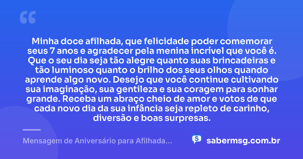 Minha doce afilhada, que felicidade poder comemorar seus 7 anos e agradecer pela menina incrível que você é. Que o seu dia seja tão alegre quanto suas brincadeiras e tão luminoso quanto o brilho dos seus olhos quando aprende algo novo. Desejo que você continue cultivando sua imaginação, sua gentileza e sua coragem para sonhar grande. Receba um abraço cheio de amor e votos de que cada novo dia da sua infância seja repleto de carinho, diversão e boas surpresas. — Mensagem de Aniversário para Afilhada de 7 Anos