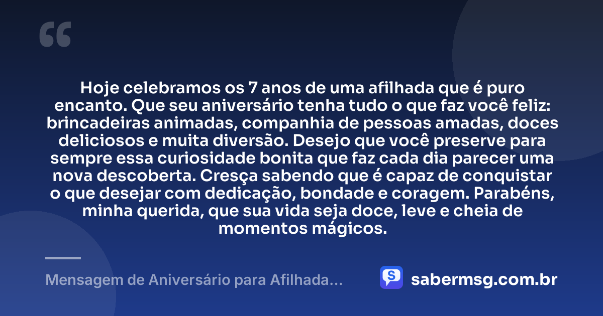 Hoje celebramos os 7 anos de uma afilhada que é puro encanto. Que seu aniversário tenha tudo o que faz você feliz: brincadeiras animadas, companhia de pessoas amadas, doces deliciosos e muita diversão. Desejo que você preserve para sempre essa curiosidade bonita que faz cada dia parecer uma nova descoberta. Cresça sabendo que é capaz de conquistar o que desejar com dedicação, bondade e coragem. Parabéns, minha querida, que sua vida seja doce, leve e cheia de momentos mágicos. — Mensagem de Aniversário para Afilhada de 7 Anos