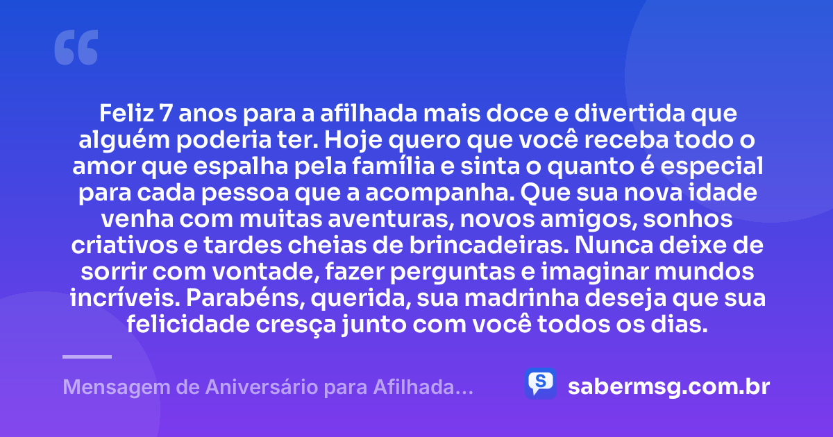 Feliz 7 anos para a afilhada mais doce e divertida que alguém poderia ter. Hoje quero que você receba todo o amor que espalha pela família e sinta o quanto é especial para cada pessoa que a acompanha. Que sua nova idade venha com muitas aventuras, novos amigos, sonhos criativos e tardes cheias de brincadeiras. Nunca deixe de sorrir com vontade, fazer perguntas e imaginar mundos incríveis. Parabéns, querida, sua madrinha deseja que sua felicidade cresça junto com você todos os dias. — Mensagem de Aniversário para Afilhada de 7 Anos