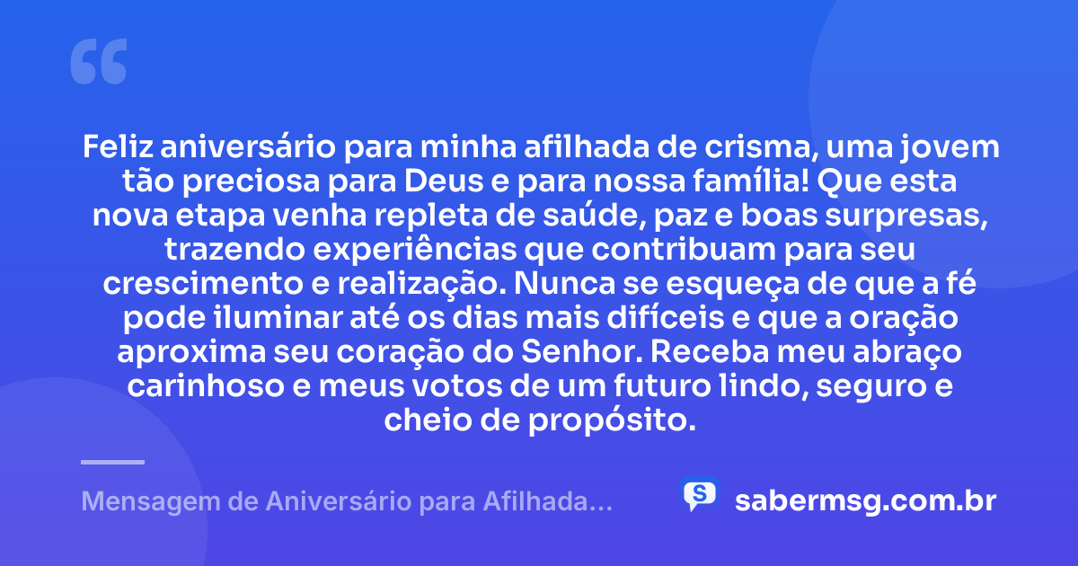 Feliz aniversário para minha afilhada de crisma, uma jovem tão preciosa para Deus e para nossa família! Que esta nova etapa venha repleta de saúde, paz e boas surpresas, trazendo experiências que contribuam para seu crescimento e realização. Nunca se esqueça de que a fé pode iluminar até os dias mais difíceis e que a oração aproxima seu coração do Senhor. Receba meu abraço carinhoso e meus votos de um futuro lindo, seguro e cheio de propósito. — Mensagem de Aniversário para Afilhada de Crisma