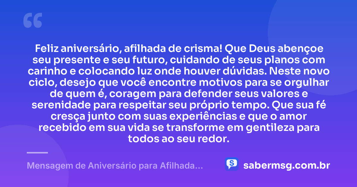 Feliz aniversário, afilhada de crisma! Que Deus abençoe seu presente e seu futuro, cuidando de seus planos com carinho e colocando luz onde houver dúvidas. Neste novo ciclo, desejo que você encontre motivos para se orgulhar de quem é, coragem para defender seus valores e serenidade para respeitar seu próprio tempo. Que sua fé cresça junto com suas experiências e que o amor recebido em sua vida se transforme em gentileza para todos ao seu redor. — Mensagem de Aniversário para Afilhada de Crisma