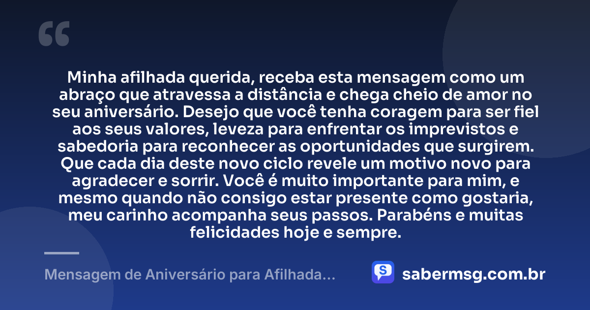 Minha afilhada querida, receba esta mensagem como um abraço que atravessa a distância e chega cheio de amor no seu aniversário. Desejo que você tenha coragem para ser fiel aos seus valores, leveza para enfrentar os imprevistos e sabedoria para reconhecer as oportunidades que surgirem. Que cada dia deste novo ciclo revele um motivo novo para agradecer e sorrir. Você é muito importante para mim, e mesmo quando não consigo estar presente como gostaria, meu carinho acompanha seus passos. Parabéns e muitas felicidades hoje e sempre. — Mensagem de Aniversário para Afilhada Distante