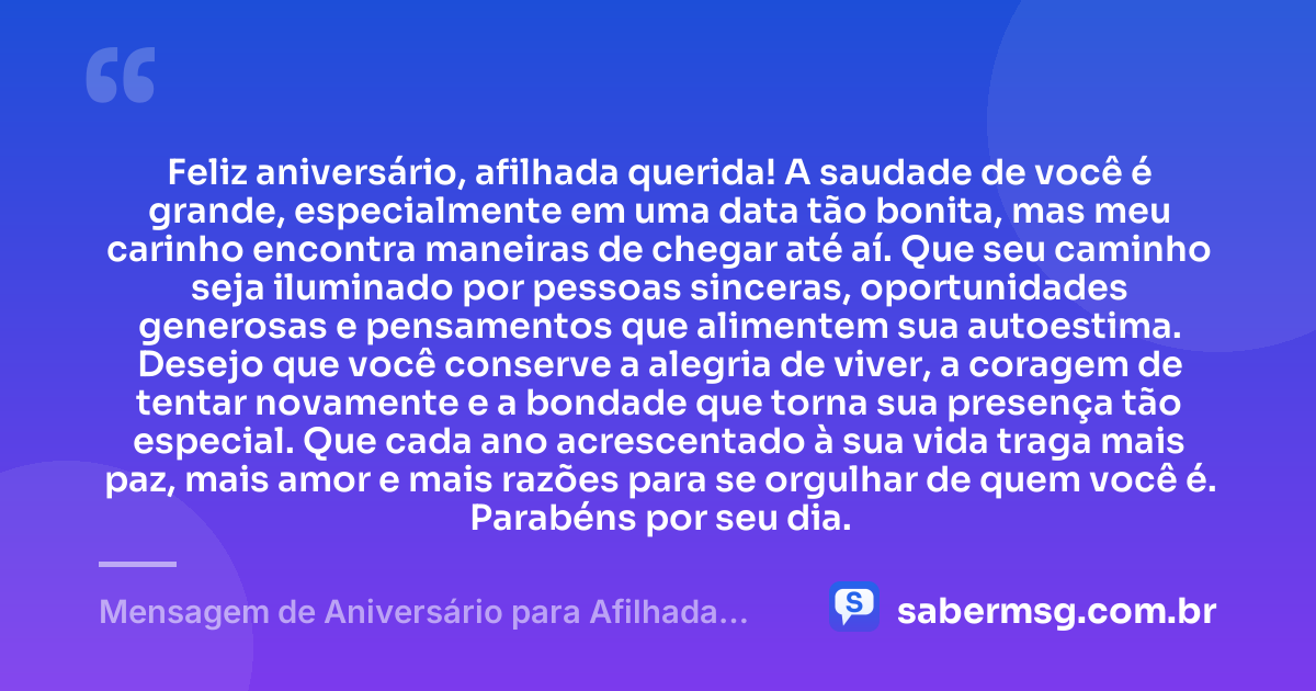 Feliz aniversário, afilhada querida! A saudade de você é grande, especialmente em uma data tão bonita, mas meu carinho encontra maneiras de chegar até aí. Que seu caminho seja iluminado por pessoas sinceras, oportunidades generosas e pensamentos que alimentem sua autoestima. Desejo que você conserve a alegria de viver, a coragem de tentar novamente e a bondade que torna sua presença tão especial. Que cada ano acrescentado à sua vida traga mais paz, mais amor e mais razões para se orgulhar de quem você é. Parabéns por seu dia. — Mensagem de Aniversário para Afilhada Distante