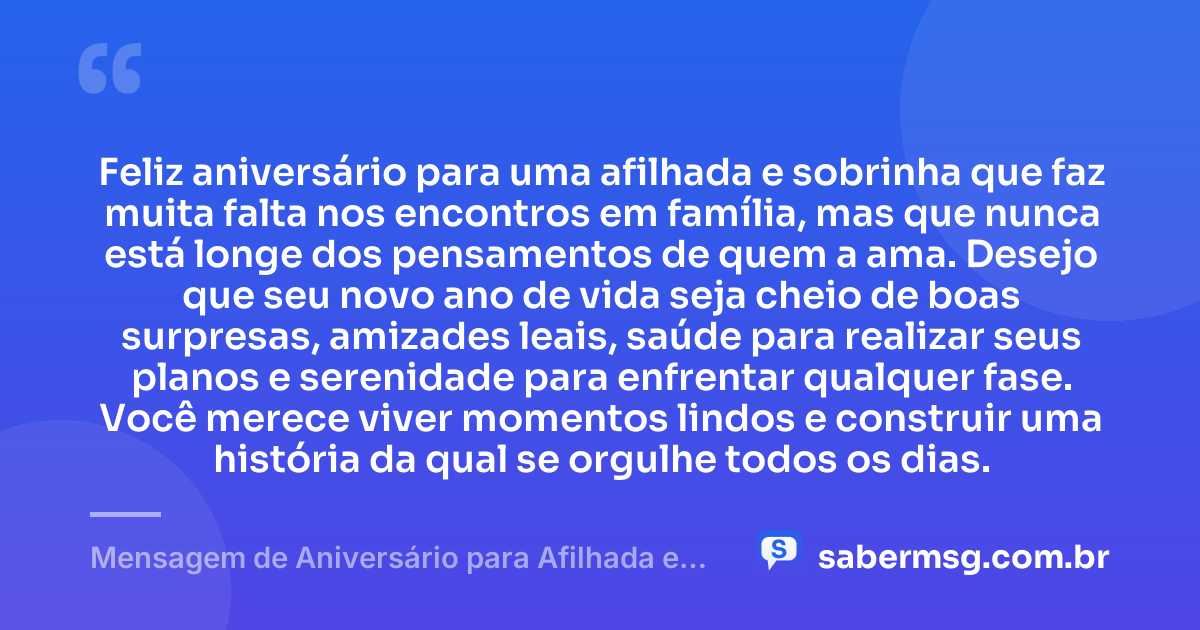 Feliz aniversário para uma afilhada e sobrinha que faz muita falta nos encontros em família, mas que nunca está longe dos pensamentos de quem a ama. Desejo que seu novo ano de vida seja cheio de boas surpresas, amizades leais, saúde para realizar seus planos e serenidade para enfrentar qualquer fase. Você merece viver momentos lindos e construir uma história da qual se orgulhe todos os dias. — Mensagem de Aniversário para Afilhada e Sobrinha Distante