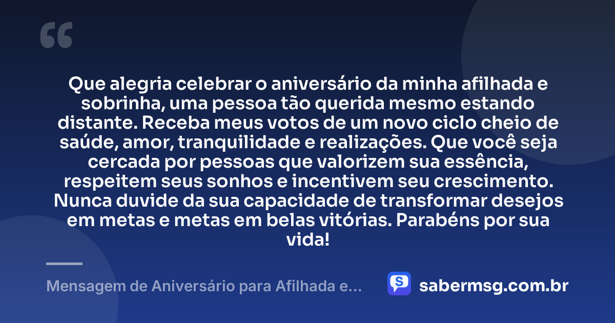 Que alegria celebrar o aniversário da minha afilhada e sobrinha, uma pessoa tão querida mesmo estando distante. Receba meus votos de um novo ciclo cheio de saúde, amor, tranquilidade e realizações. Que você seja cercada por pessoas que valorizem sua essência, respeitem seus sonhos e incentivem seu crescimento. Nunca duvide da sua capacidade de transformar desejos em metas e metas em belas vitórias. Parabéns por sua vida! — Mensagem de Aniversário para Afilhada e Sobrinha Distante