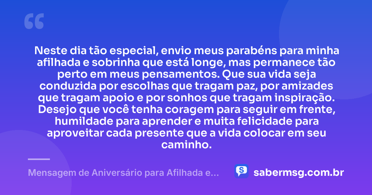 Neste dia tão especial, envio meus parabéns para minha afilhada e sobrinha que está longe, mas permanece tão perto em meus pensamentos. Que sua vida seja conduzida por escolhas que tragam paz, por amizades que tragam apoio e por sonhos que tragam inspiração. Desejo que você tenha coragem para seguir em frente, humildade para aprender e muita felicidade para aproveitar cada presente que a vida colocar em seu caminho. — Mensagem de Aniversário para Afilhada e Sobrinha Distante