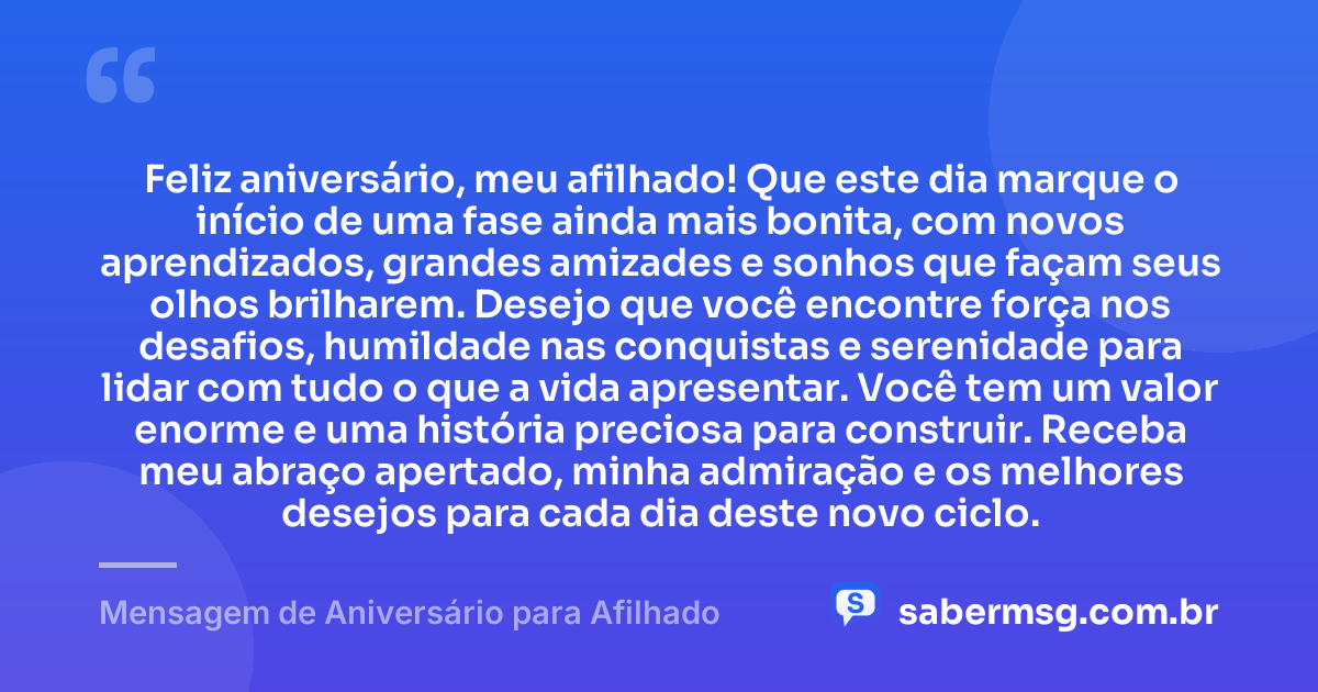 Feliz aniversário, meu afilhado! Que este dia marque o início de uma fase ainda mais bonita, com novos aprendizados, grandes amizades e sonhos que façam seus olhos brilharem. Desejo que você encontre força nos desafios, humildade nas conquistas e serenidade para lidar com tudo o que a vida apresentar. Você tem um valor enorme e uma história preciosa para construir. Receba meu abraço apertado, minha admiração e os melhores desejos para cada dia deste novo ciclo. — Mensagem de Aniversário para Afilhado