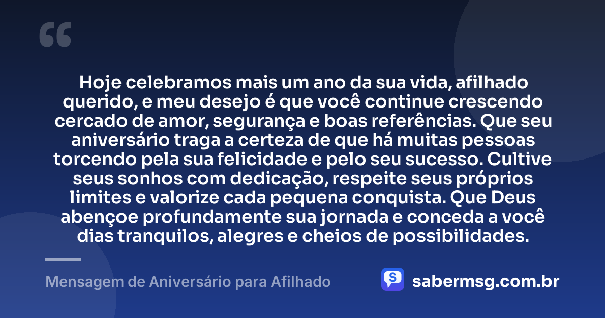 Hoje celebramos mais um ano da sua vida, afilhado querido, e meu desejo é que você continue crescendo cercado de amor, segurança e boas referências. Que seu aniversário traga a certeza de que há muitas pessoas torcendo pela sua felicidade e pelo seu sucesso. Cultive seus sonhos com dedicação, respeite seus próprios limites e valorize cada pequena conquista. Que Deus abençoe profundamente sua jornada e conceda a você dias tranquilos, alegres e cheios de possibilidades. — Mensagem de Aniversário para Afilhado