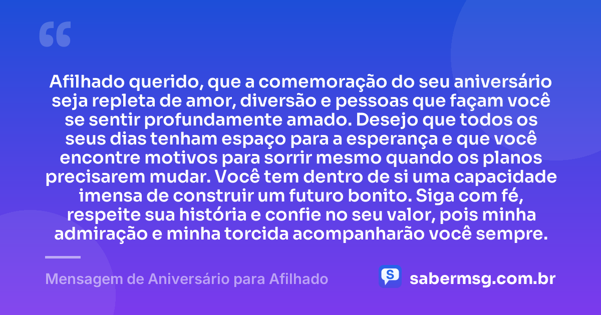 Afilhado querido, que a comemoração do seu aniversário seja repleta de amor, diversão e pessoas que façam você se sentir profundamente amado. Desejo que todos os seus dias tenham espaço para a esperança e que você encontre motivos para sorrir mesmo quando os planos precisarem mudar. Você tem dentro de si uma capacidade imensa de construir um futuro bonito. Siga com fé, respeite sua história e confie no seu valor, pois minha admiração e minha torcida acompanharão você sempre. — Mensagem de Aniversário para Afilhado