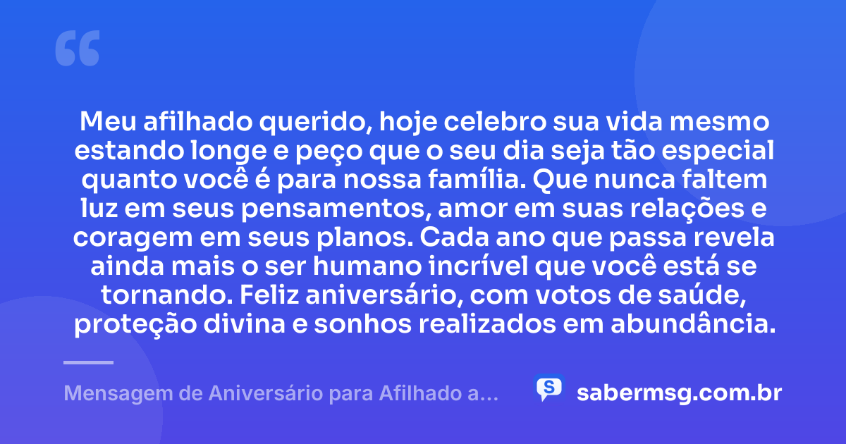 Meu afilhado querido, hoje celebro sua vida mesmo estando longe e peço que o seu dia seja tão especial quanto você é para nossa família. Que nunca faltem luz em seus pensamentos, amor em suas relações e coragem em seus planos. Cada ano que passa revela ainda mais o ser humano incrível que você está se tornando. Feliz aniversário, com votos de saúde, proteção divina e sonhos realizados em abundância. — Mensagem de Aniversário para Afilhado a Distância