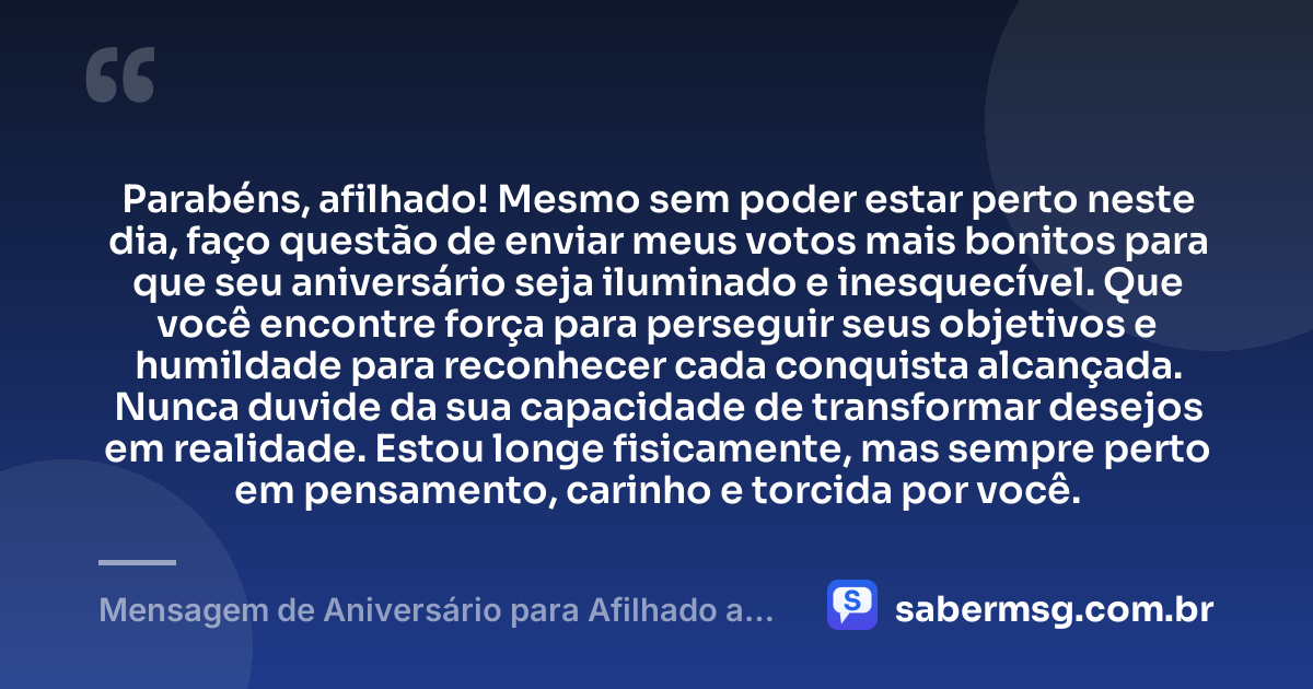 Parabéns, afilhado! Mesmo sem poder estar perto neste dia, faço questão de enviar meus votos mais bonitos para que seu aniversário seja iluminado e inesquecível. Que você encontre força para perseguir seus objetivos e humildade para reconhecer cada conquista alcançada. Nunca duvide da sua capacidade de transformar desejos em realidade. Estou longe fisicamente, mas sempre perto em pensamento, carinho e torcida por você. — Mensagem de Aniversário para Afilhado a Distância
