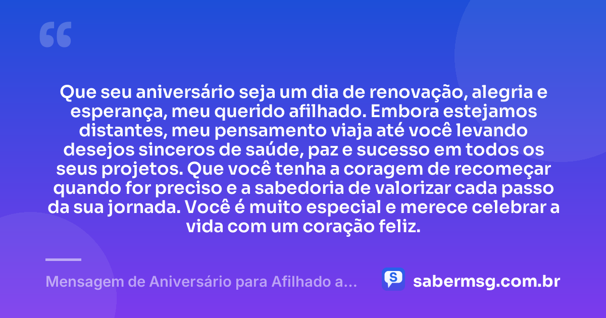 Que seu aniversário seja um dia de renovação, alegria e esperança, meu querido afilhado. Embora estejamos distantes, meu pensamento viaja até você levando desejos sinceros de saúde, paz e sucesso em todos os seus projetos. Que você tenha a coragem de recomeçar quando for preciso e a sabedoria de valorizar cada passo da sua jornada. Você é muito especial e merece celebrar a vida com um coração feliz. — Mensagem de Aniversário para Afilhado a Distância