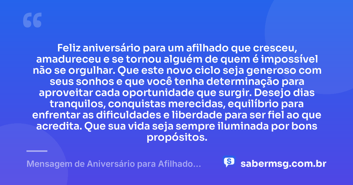 Feliz aniversário para um afilhado que cresceu, amadureceu e se tornou alguém de quem é impossível não se orgulhar. Que este novo ciclo seja generoso com seus sonhos e que você tenha determinação para aproveitar cada oportunidade que surgir. Desejo dias tranquilos, conquistas merecidas, equilíbrio para enfrentar as dificuldades e liberdade para ser fiel ao que acredita. Que sua vida seja sempre iluminada por bons propósitos. — Mensagem de Aniversário para Afilhado Adulto