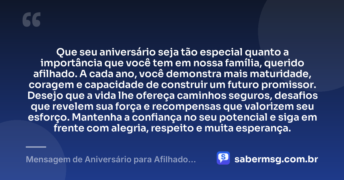 Que seu aniversário seja tão especial quanto a importância que você tem em nossa família, querido afilhado. A cada ano, você demonstra mais maturidade, coragem e capacidade de construir um futuro promissor. Desejo que a vida lhe ofereça caminhos seguros, desafios que revelem sua força e recompensas que valorizem seu esforço. Mantenha a confiança no seu potencial e siga em frente com alegria, respeito e muita esperança. — Mensagem de Aniversário para Afilhado Adulto