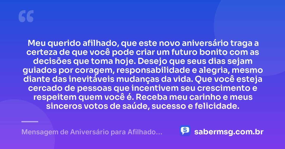 Meu querido afilhado, que este novo aniversário traga a certeza de que você pode criar um futuro bonito com as decisões que toma hoje. Desejo que seus dias sejam guiados por coragem, responsabilidade e alegria, mesmo diante das inevitáveis mudanças da vida. Que você esteja cercado de pessoas que incentivem seu crescimento e respeitem quem você é. Receba meu carinho e meus sinceros votos de saúde, sucesso e felicidade. — Mensagem de Aniversário para Afilhado Adulto