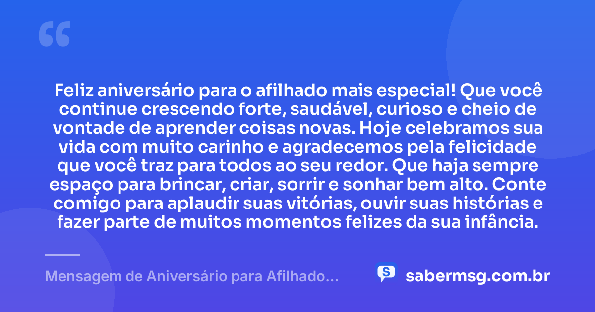 Feliz aniversário para o afilhado mais especial! Que você continue crescendo forte, saudável, curioso e cheio de vontade de aprender coisas novas. Hoje celebramos sua vida com muito carinho e agradecemos pela felicidade que você traz para todos ao seu redor. Que haja sempre espaço para brincar, criar, sorrir e sonhar bem alto. Conte comigo para aplaudir suas vitórias, ouvir suas histórias e fazer parte de muitos momentos felizes da sua infância. — Mensagem de Aniversário para Afilhado Criança