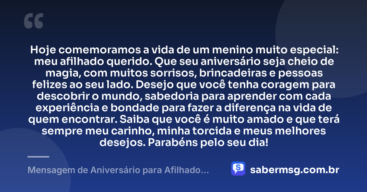 Hoje comemoramos a vida de um menino muito especial: meu afilhado querido. Que seu aniversário seja cheio de magia, com muitos sorrisos, brincadeiras e pessoas felizes ao seu lado. Desejo que você tenha coragem para descobrir o mundo, sabedoria para aprender com cada experiência e bondade para fazer a diferença na vida de quem encontrar. Saiba que você é muito amado e que terá sempre meu carinho, minha torcida e meus melhores desejos. Parabéns pelo seu dia! — Mensagem de Aniversário para Afilhado Criança