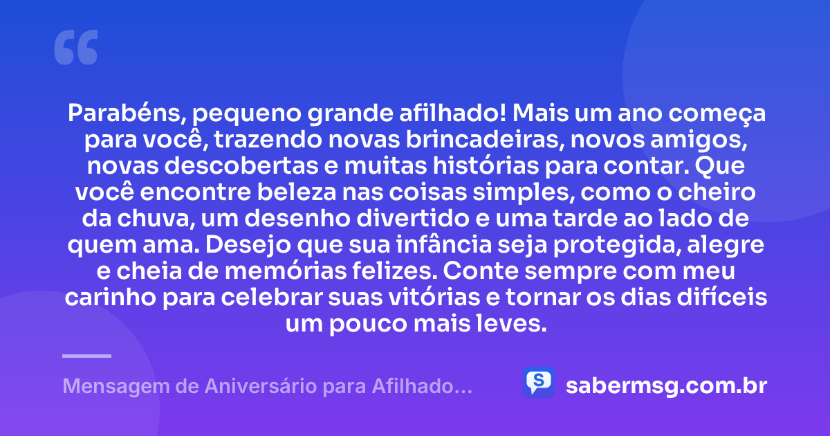 Parabéns, pequeno grande afilhado! Mais um ano começa para você, trazendo novas brincadeiras, novos amigos, novas descobertas e muitas histórias para contar. Que você encontre beleza nas coisas simples, como o cheiro da chuva, um desenho divertido e uma tarde ao lado de quem ama. Desejo que sua infância seja protegida, alegre e cheia de memórias felizes. Conte sempre com meu carinho para celebrar suas vitórias e tornar os dias difíceis um pouco mais leves. — Mensagem de Aniversário para Afilhado Criança