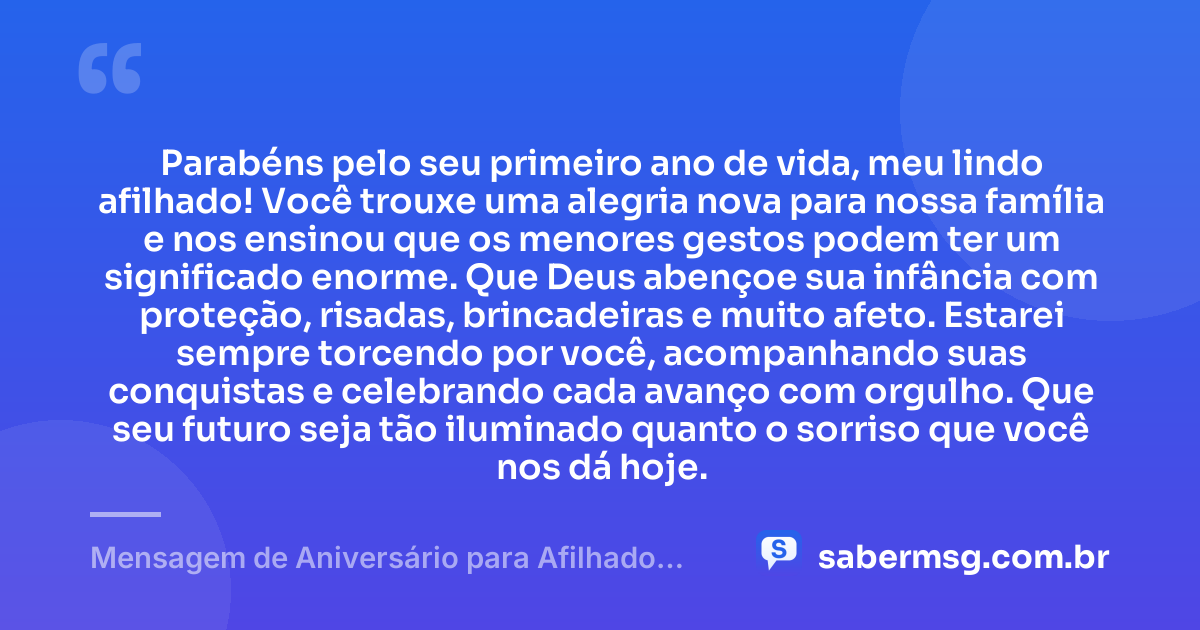 Parabéns pelo seu primeiro ano de vida, meu lindo afilhado! Você trouxe uma alegria nova para nossa família e nos ensinou que os menores gestos podem ter um significado enorme. Que Deus abençoe sua infância com proteção, risadas, brincadeiras e muito afeto. Estarei sempre torcendo por você, acompanhando suas conquistas e celebrando cada avanço com orgulho. Que seu futuro seja tão iluminado quanto o sorriso que você nos dá hoje. — Mensagem de Aniversário para Afilhado de 1 Ano