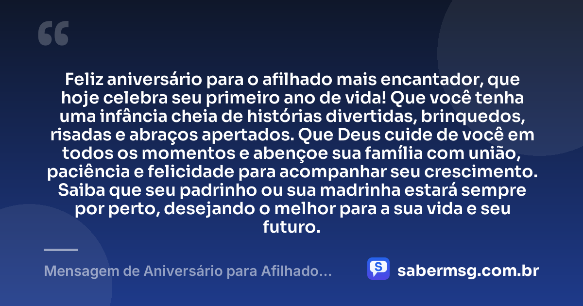 Feliz aniversário para o afilhado mais encantador, que hoje celebra seu primeiro ano de vida! Que você tenha uma infância cheia de histórias divertidas, brinquedos, risadas e abraços apertados. Que Deus cuide de você em todos os momentos e abençoe sua família com união, paciência e felicidade para acompanhar seu crescimento. Saiba que seu padrinho ou sua madrinha estará sempre por perto, desejando o melhor para a sua vida e seu futuro. — Mensagem de Aniversário para Afilhado de 1 Ano