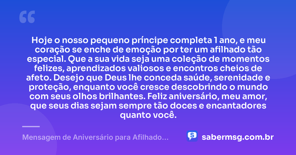 Hoje o nosso pequeno príncipe completa 1 ano, e meu coração se enche de emoção por ter um afilhado tão especial. Que a sua vida seja uma coleção de momentos felizes, aprendizados valiosos e encontros cheios de afeto. Desejo que Deus lhe conceda saúde, serenidade e proteção, enquanto você cresce descobrindo o mundo com seus olhos brilhantes. Feliz aniversário, meu amor, que seus dias sejam sempre tão doces e encantadores quanto você. — Mensagem de Aniversário para Afilhado de 1 Ano