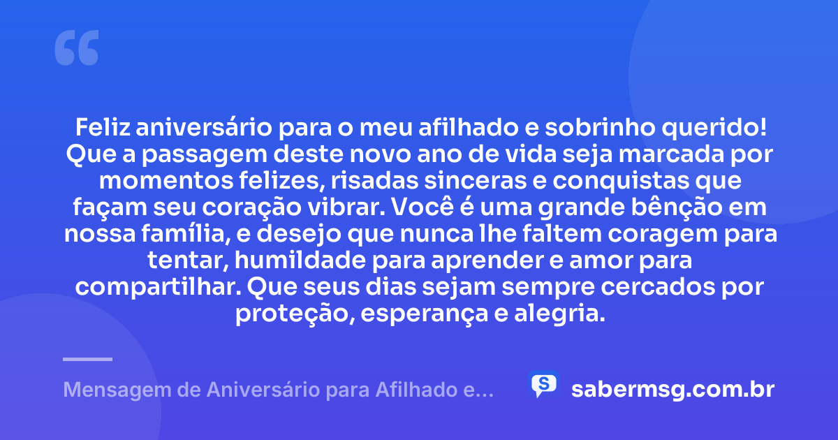 Feliz aniversário para o meu afilhado e sobrinho querido! Que a passagem deste novo ano de vida seja marcada por momentos felizes, risadas sinceras e conquistas que façam seu coração vibrar. Você é uma grande bênção em nossa família, e desejo que nunca lhe faltem coragem para tentar, humildade para aprender e amor para compartilhar. Que seus dias sejam sempre cercados por proteção, esperança e alegria. — Mensagem de Aniversário para Afilhado e Sobrinho