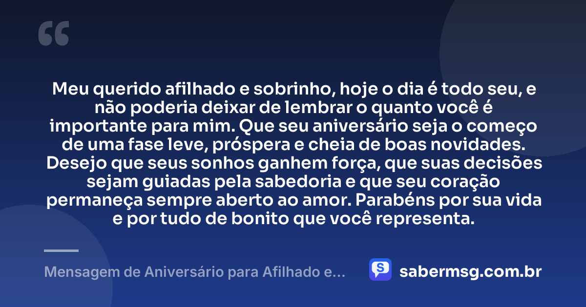 Meu querido afilhado e sobrinho, hoje o dia é todo seu, e não poderia deixar de lembrar o quanto você é importante para mim. Que seu aniversário seja o começo de uma fase leve, próspera e cheia de boas novidades. Desejo que seus sonhos ganhem força, que suas decisões sejam guiadas pela sabedoria e que seu coração permaneça sempre aberto ao amor. Parabéns por sua vida e por tudo de bonito que você representa. — Mensagem de Aniversário para Afilhado e Sobrinho