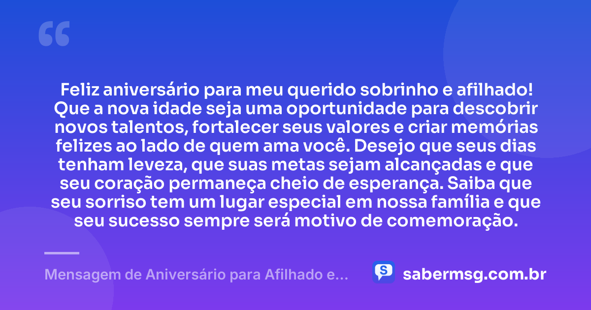Feliz aniversário para meu querido sobrinho e afilhado! Que a nova idade seja uma oportunidade para descobrir novos talentos, fortalecer seus valores e criar memórias felizes ao lado de quem ama você. Desejo que seus dias tenham leveza, que suas metas sejam alcançadas e que seu coração permaneça cheio de esperança. Saiba que seu sorriso tem um lugar especial em nossa família e que seu sucesso sempre será motivo de comemoração. — Mensagem de Aniversário para Afilhado e Sobrinho