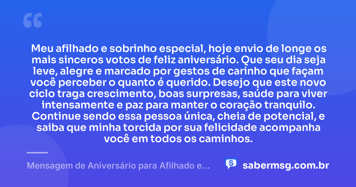 Meu afilhado e sobrinho especial, hoje envio de longe os mais sinceros votos de feliz aniversário. Que seu dia seja leve, alegre e marcado por gestos de carinho que façam você perceber o quanto é querido. Desejo que este novo ciclo traga crescimento, boas surpresas, saúde para viver intensamente e paz para manter o coração tranquilo. Continue sendo essa pessoa única, cheia de potencial, e saiba que minha torcida por sua felicidade acompanha você em todos os caminhos. — Mensagem de Aniversário para Afilhado e Sobrinho Distante