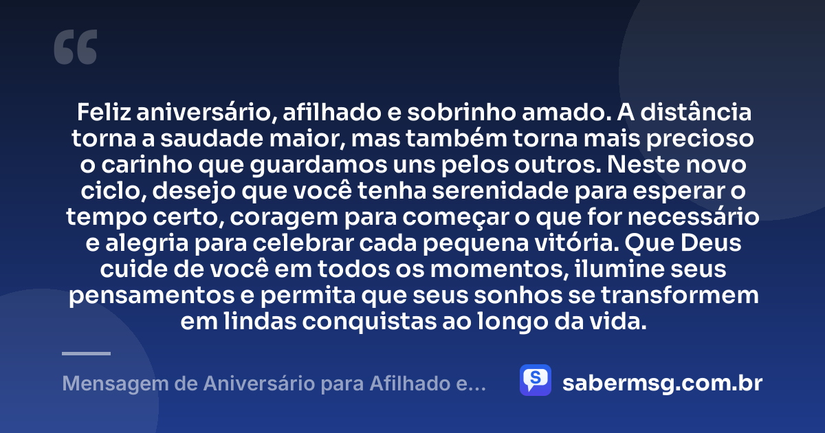 Feliz aniversário, afilhado e sobrinho amado. A distância torna a saudade maior, mas também torna mais precioso o carinho que guardamos uns pelos outros. Neste novo ciclo, desejo que você tenha serenidade para esperar o tempo certo, coragem para começar o que for necessário e alegria para celebrar cada pequena vitória. Que Deus cuide de você em todos os momentos, ilumine seus pensamentos e permita que seus sonhos se transformem em lindas conquistas ao longo da vida. — Mensagem de Aniversário para Afilhado e Sobrinho Distante