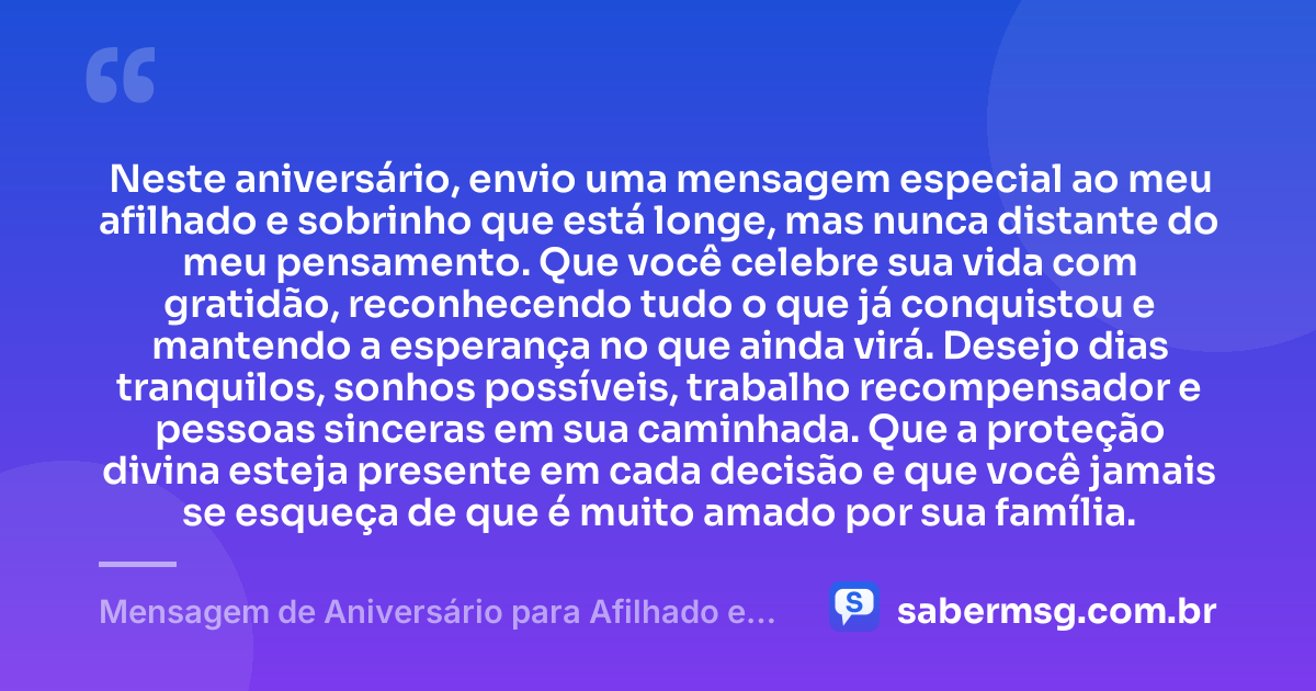 Neste aniversário, envio uma mensagem especial ao meu afilhado e sobrinho que está longe, mas nunca distante do meu pensamento. Que você celebre sua vida com gratidão, reconhecendo tudo o que já conquistou e mantendo a esperança no que ainda virá. Desejo dias tranquilos, sonhos possíveis, trabalho recompensador e pessoas sinceras em sua caminhada. Que a proteção divina esteja presente em cada decisão e que você jamais se esqueça de que é muito amado por sua família. — Mensagem de Aniversário para Afilhado e Sobrinho Distante