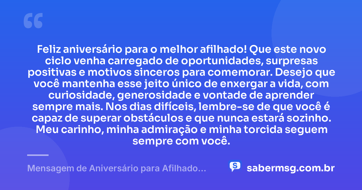Feliz aniversário para o melhor afilhado! Que este novo ciclo venha carregado de oportunidades, surpresas positivas e motivos sinceros para comemorar. Desejo que você mantenha esse jeito único de enxergar a vida, com curiosidade, generosidade e vontade de aprender sempre mais. Nos dias difíceis, lembre-se de que você é capaz de superar obstáculos e que nunca estará sozinho. Meu carinho, minha admiração e minha torcida seguem sempre com você. — Mensagem de Aniversário para Afilhado para WhatsApp