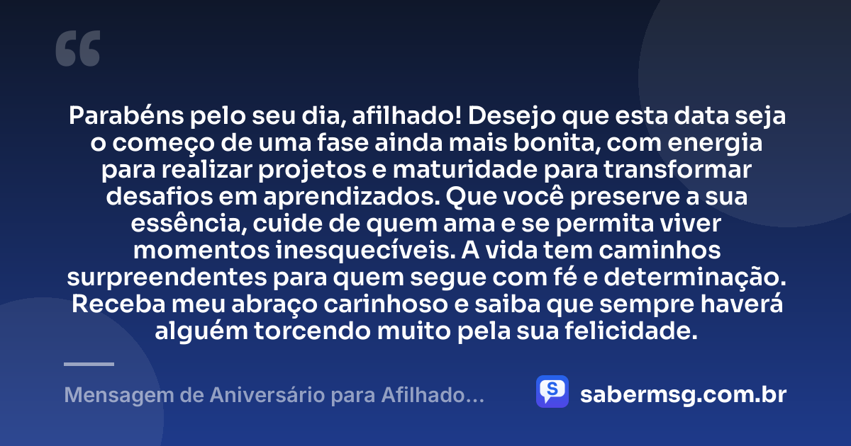 Parabéns pelo seu dia, afilhado! Desejo que esta data seja o começo de uma fase ainda mais bonita, com energia para realizar projetos e maturidade para transformar desafios em aprendizados. Que você preserve a sua essência, cuide de quem ama e se permita viver momentos inesquecíveis. A vida tem caminhos surpreendentes para quem segue com fé e determinação. Receba meu abraço carinhoso e saiba que sempre haverá alguém torcendo muito pela sua felicidade. — Mensagem de Aniversário para Afilhado para WhatsApp