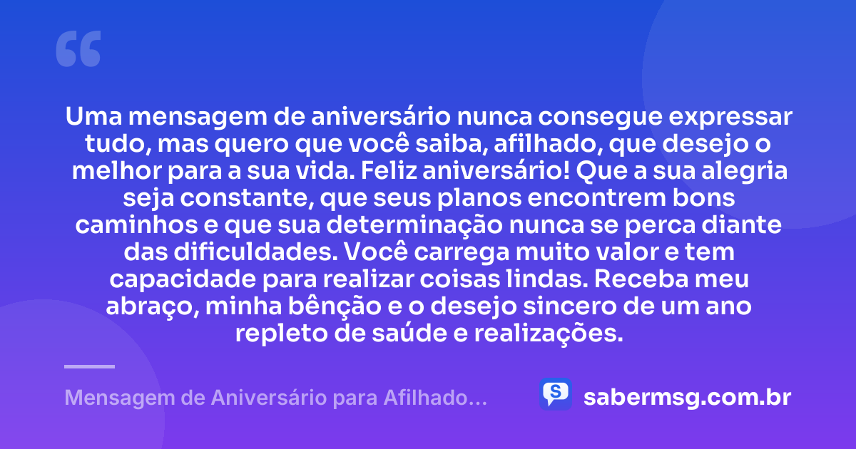 Uma mensagem de aniversário nunca consegue expressar tudo, mas quero que você saiba, afilhado, que desejo o melhor para a sua vida. Feliz aniversário! Que a sua alegria seja constante, que seus planos encontrem bons caminhos e que sua determinação nunca se perca diante das dificuldades. Você carrega muito valor e tem capacidade para realizar coisas lindas. Receba meu abraço, minha bênção e o desejo sincero de um ano repleto de saúde e realizações. — Mensagem de Aniversário para Afilhado para WhatsApp