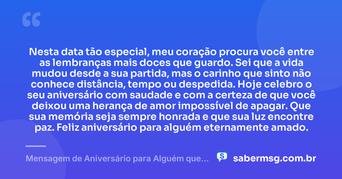 Nesta data tão especial, meu coração procura você entre as lembranças mais doces que guardo. Sei que a vida mudou desde a sua partida, mas o carinho que sinto não conhece distância, tempo ou despedida. Hoje celebro o seu aniversário com saudade e com a certeza de que você deixou uma herança de amor impossível de apagar. Que sua memória seja sempre honrada e que sua luz encontre paz. Feliz aniversário para alguém eternamente amado. — Mensagem de Aniversário para Alguém que Já Morreu