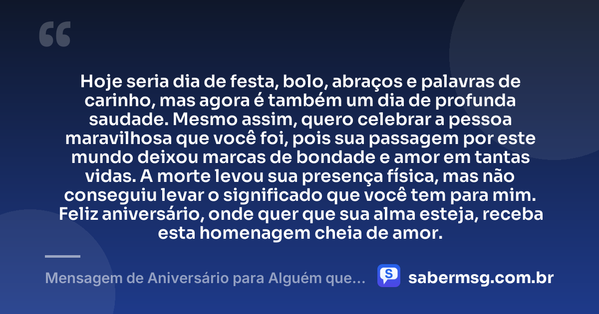 Hoje seria dia de festa, bolo, abraços e palavras de carinho, mas agora é também um dia de profunda saudade. Mesmo assim, quero celebrar a pessoa maravilhosa que você foi, pois sua passagem por este mundo deixou marcas de bondade e amor em tantas vidas. A morte levou sua presença física, mas não conseguiu levar o significado que você tem para mim. Feliz aniversário, onde quer que sua alma esteja, receba esta homenagem cheia de amor. — Mensagem de Aniversário para Alguém que Já Morreu