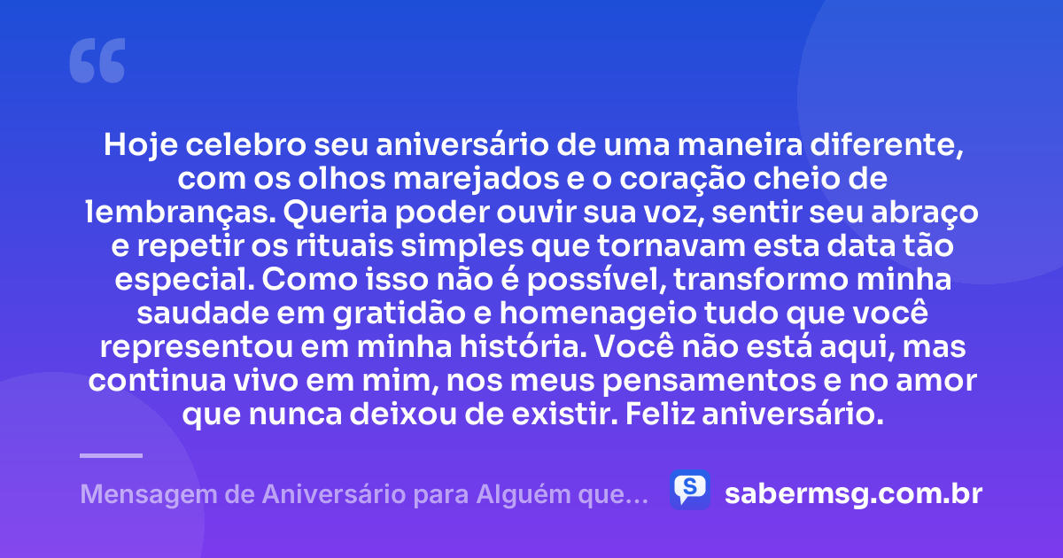 Hoje celebro seu aniversário de uma maneira diferente, com os olhos marejados e o coração cheio de lembranças. Queria poder ouvir sua voz, sentir seu abraço e repetir os rituais simples que tornavam esta data tão especial. Como isso não é possível, transformo minha saudade em gratidão e homenageio tudo que você representou em minha história. Você não está aqui, mas continua vivo em mim, nos meus pensamentos e no amor que nunca deixou de existir. Feliz aniversário. — Mensagem de Aniversário para Alguém que Já Morreu